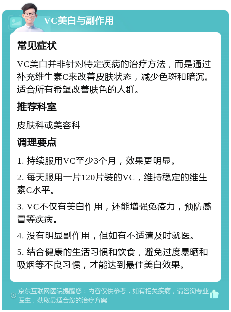 VC美白与副作用 常见症状 VC美白并非针对特定疾病的治疗方法，而是通过补充维生素C来改善皮肤状态，减少色斑和暗沉。适合所有希望改善肤色的人群。 推荐科室 皮肤科或美容科 调理要点 1. 持续服用VC至少3个月，效果更明显。 2. 每天服用一片120片装的VC，维持稳定的维生素C水平。 3. VC不仅有美白作用，还能增强免疫力，预防感冒等疾病。 4. 没有明显副作用，但如有不适请及时就医。 5. 结合健康的生活习惯和饮食，避免过度暴晒和吸烟等不良习惯，才能达到最佳美白效果。