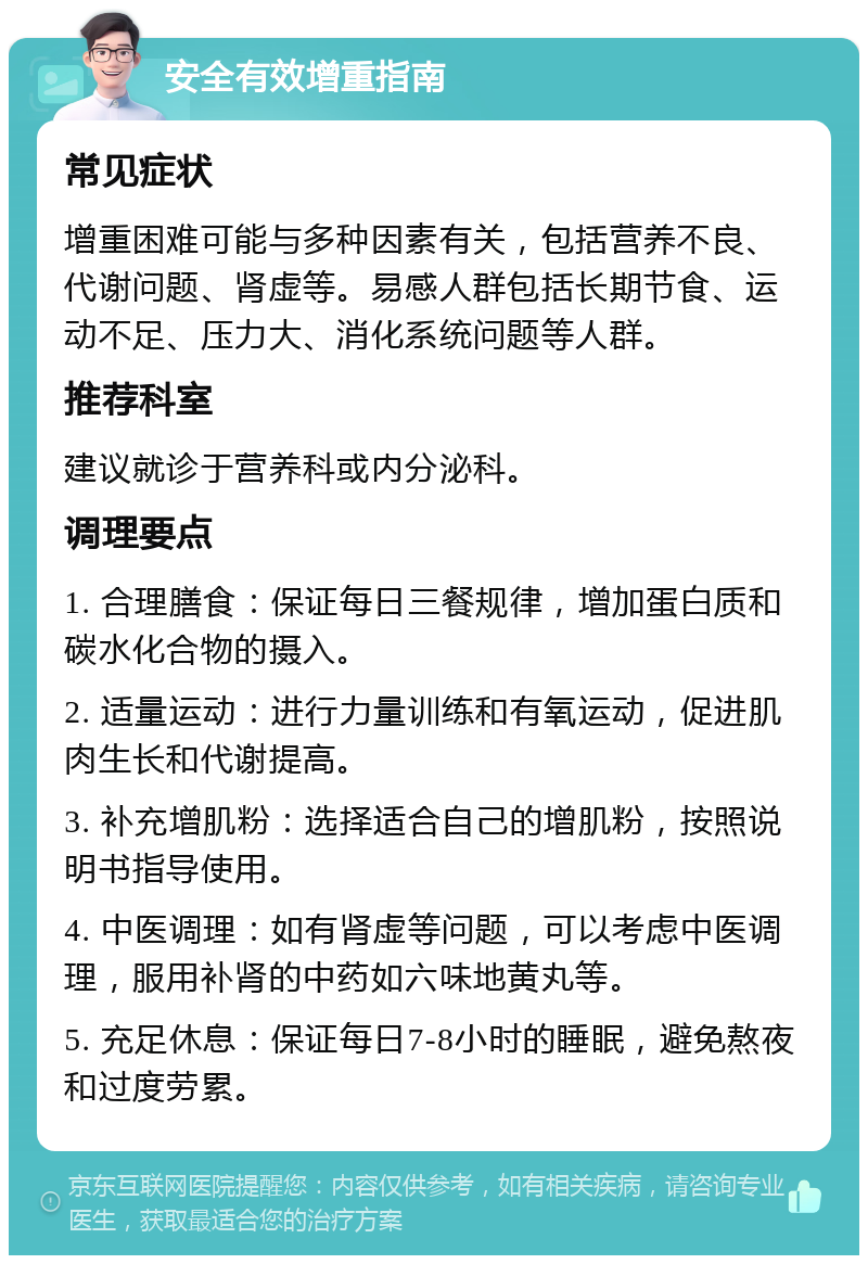 安全有效增重指南 常见症状 增重困难可能与多种因素有关，包括营养不良、代谢问题、肾虚等。易感人群包括长期节食、运动不足、压力大、消化系统问题等人群。 推荐科室 建议就诊于营养科或内分泌科。 调理要点 1. 合理膳食：保证每日三餐规律，增加蛋白质和碳水化合物的摄入。 2. 适量运动：进行力量训练和有氧运动，促进肌肉生长和代谢提高。 3. 补充增肌粉：选择适合自己的增肌粉，按照说明书指导使用。 4. 中医调理：如有肾虚等问题，可以考虑中医调理，服用补肾的中药如六味地黄丸等。 5. 充足休息：保证每日7-8小时的睡眠，避免熬夜和过度劳累。