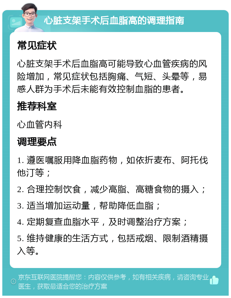 心脏支架手术后血脂高的调理指南 常见症状 心脏支架手术后血脂高可能导致心血管疾病的风险增加，常见症状包括胸痛、气短、头晕等，易感人群为手术后未能有效控制血脂的患者。 推荐科室 心血管内科 调理要点 1. 遵医嘱服用降血脂药物，如依折麦布、阿托伐他汀等； 2. 合理控制饮食，减少高脂、高糖食物的摄入； 3. 适当增加运动量，帮助降低血脂； 4. 定期复查血脂水平，及时调整治疗方案； 5. 维持健康的生活方式，包括戒烟、限制酒精摄入等。