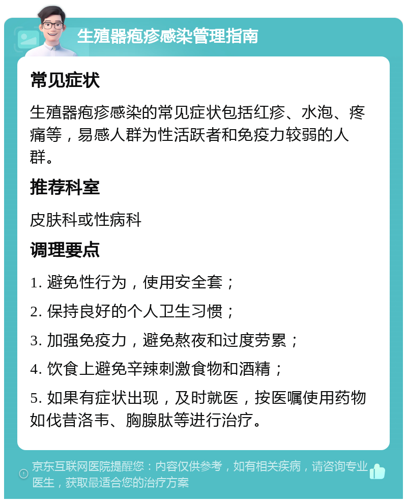 生殖器疱疹感染管理指南 常见症状 生殖器疱疹感染的常见症状包括红疹、水泡、疼痛等，易感人群为性活跃者和免疫力较弱的人群。 推荐科室 皮肤科或性病科 调理要点 1. 避免性行为，使用安全套； 2. 保持良好的个人卫生习惯； 3. 加强免疫力，避免熬夜和过度劳累； 4. 饮食上避免辛辣刺激食物和酒精； 5. 如果有症状出现，及时就医，按医嘱使用药物如伐昔洛韦、胸腺肽等进行治疗。