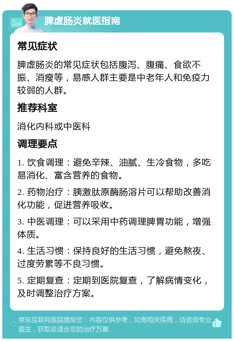 脾虚肠炎就医指南 常见症状 脾虚肠炎的常见症状包括腹泻、腹痛、食欲不振、消瘦等，易感人群主要是中老年人和免疫力较弱的人群。 推荐科室 消化内科或中医科 调理要点 1. 饮食调理：避免辛辣、油腻、生冷食物，多吃易消化、富含营养的食物。 2. 药物治疗：胰激肽原酶肠溶片可以帮助改善消化功能，促进营养吸收。 3. 中医调理：可以采用中药调理脾胃功能，增强体质。 4. 生活习惯：保持良好的生活习惯，避免熬夜、过度劳累等不良习惯。 5. 定期复查：定期到医院复查，了解病情变化，及时调整治疗方案。