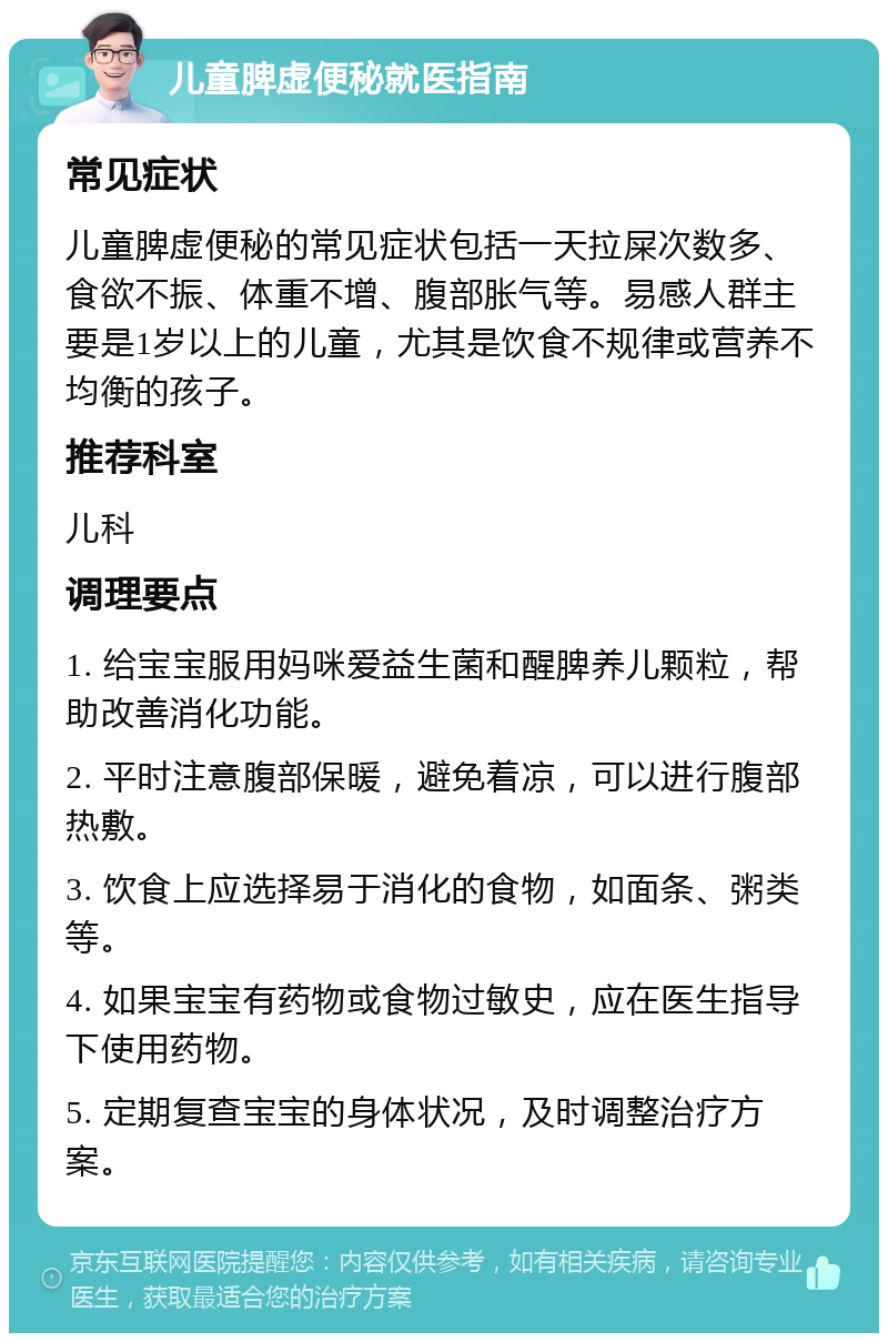 儿童脾虚便秘就医指南 常见症状 儿童脾虚便秘的常见症状包括一天拉屎次数多、食欲不振、体重不增、腹部胀气等。易感人群主要是1岁以上的儿童，尤其是饮食不规律或营养不均衡的孩子。 推荐科室 儿科 调理要点 1. 给宝宝服用妈咪爱益生菌和醒脾养儿颗粒，帮助改善消化功能。 2. 平时注意腹部保暖，避免着凉，可以进行腹部热敷。 3. 饮食上应选择易于消化的食物，如面条、粥类等。 4. 如果宝宝有药物或食物过敏史，应在医生指导下使用药物。 5. 定期复查宝宝的身体状况，及时调整治疗方案。