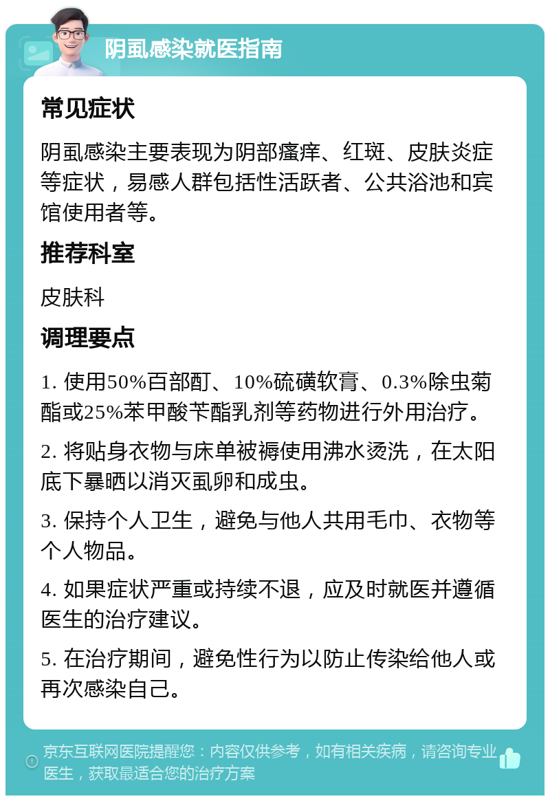 阴虱感染就医指南 常见症状 阴虱感染主要表现为阴部瘙痒、红斑、皮肤炎症等症状，易感人群包括性活跃者、公共浴池和宾馆使用者等。 推荐科室 皮肤科 调理要点 1. 使用50%百部酊、10%硫磺软膏、0.3%除虫菊酯或25%苯甲酸苄酯乳剂等药物进行外用治疗。 2. 将贴身衣物与床单被褥使用沸水烫洗，在太阳底下暴晒以消灭虱卵和成虫。 3. 保持个人卫生，避免与他人共用毛巾、衣物等个人物品。 4. 如果症状严重或持续不退，应及时就医并遵循医生的治疗建议。 5. 在治疗期间，避免性行为以防止传染给他人或再次感染自己。