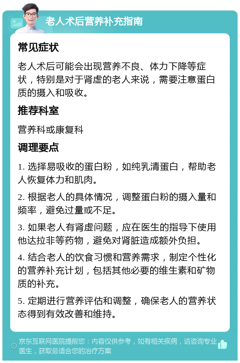 老人术后营养补充指南 常见症状 老人术后可能会出现营养不良、体力下降等症状，特别是对于肾虚的老人来说，需要注意蛋白质的摄入和吸收。 推荐科室 营养科或康复科 调理要点 1. 选择易吸收的蛋白粉，如纯乳清蛋白，帮助老人恢复体力和肌肉。 2. 根据老人的具体情况，调整蛋白粉的摄入量和频率，避免过量或不足。 3. 如果老人有肾虚问题，应在医生的指导下使用他达拉非等药物，避免对肾脏造成额外负担。 4. 结合老人的饮食习惯和营养需求，制定个性化的营养补充计划，包括其他必要的维生素和矿物质的补充。 5. 定期进行营养评估和调整，确保老人的营养状态得到有效改善和维持。