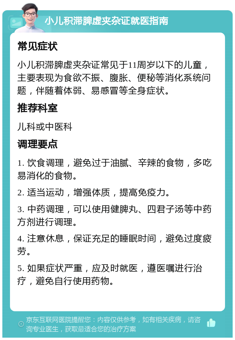 小儿积滞脾虚夹杂证就医指南 常见症状 小儿积滞脾虚夹杂证常见于11周岁以下的儿童，主要表现为食欲不振、腹胀、便秘等消化系统问题，伴随着体弱、易感冒等全身症状。 推荐科室 儿科或中医科 调理要点 1. 饮食调理，避免过于油腻、辛辣的食物，多吃易消化的食物。 2. 适当运动，增强体质，提高免疫力。 3. 中药调理，可以使用健脾丸、四君子汤等中药方剂进行调理。 4. 注意休息，保证充足的睡眠时间，避免过度疲劳。 5. 如果症状严重，应及时就医，遵医嘱进行治疗，避免自行使用药物。