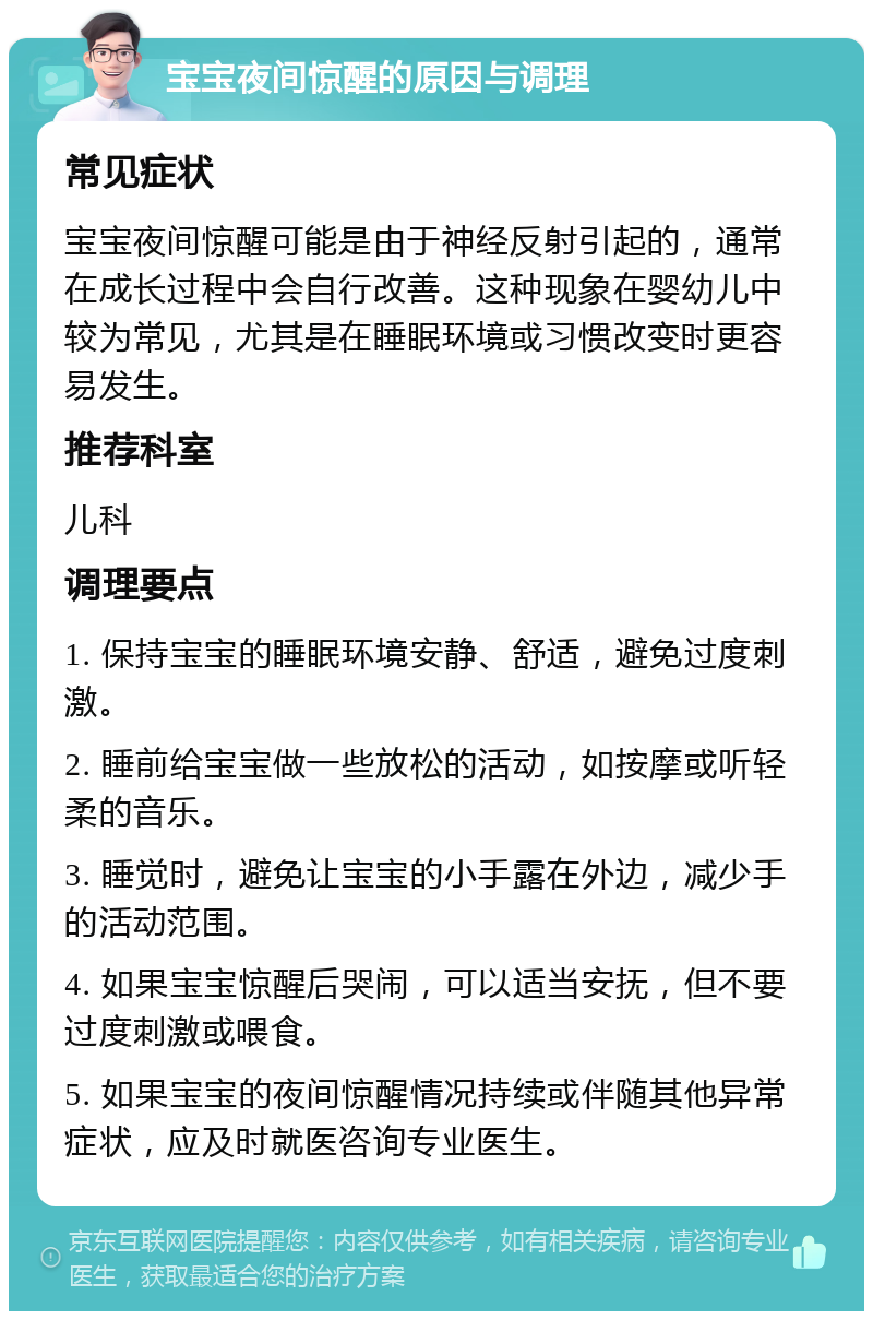 宝宝夜间惊醒的原因与调理 常见症状 宝宝夜间惊醒可能是由于神经反射引起的，通常在成长过程中会自行改善。这种现象在婴幼儿中较为常见，尤其是在睡眠环境或习惯改变时更容易发生。 推荐科室 儿科 调理要点 1. 保持宝宝的睡眠环境安静、舒适，避免过度刺激。 2. 睡前给宝宝做一些放松的活动，如按摩或听轻柔的音乐。 3. 睡觉时，避免让宝宝的小手露在外边，减少手的活动范围。 4. 如果宝宝惊醒后哭闹，可以适当安抚，但不要过度刺激或喂食。 5. 如果宝宝的夜间惊醒情况持续或伴随其他异常症状，应及时就医咨询专业医生。