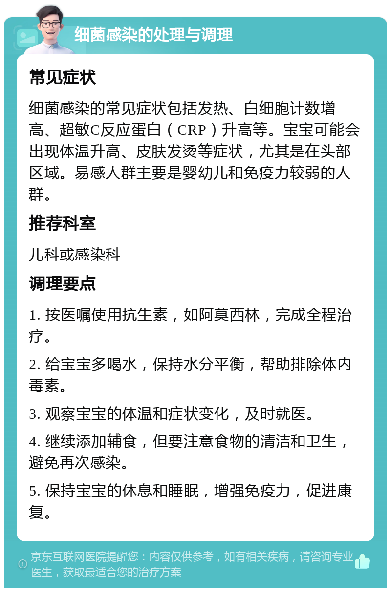 细菌感染的处理与调理 常见症状 细菌感染的常见症状包括发热、白细胞计数增高、超敏C反应蛋白（CRP）升高等。宝宝可能会出现体温升高、皮肤发烫等症状，尤其是在头部区域。易感人群主要是婴幼儿和免疫力较弱的人群。 推荐科室 儿科或感染科 调理要点 1. 按医嘱使用抗生素，如阿莫西林，完成全程治疗。 2. 给宝宝多喝水，保持水分平衡，帮助排除体内毒素。 3. 观察宝宝的体温和症状变化，及时就医。 4. 继续添加辅食，但要注意食物的清洁和卫生，避免再次感染。 5. 保持宝宝的休息和睡眠，增强免疫力，促进康复。