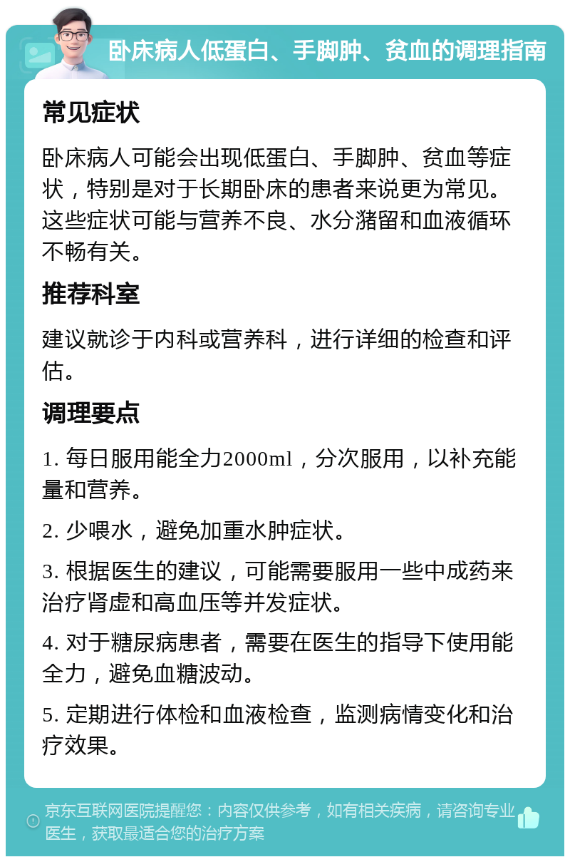 卧床病人低蛋白、手脚肿、贫血的调理指南 常见症状 卧床病人可能会出现低蛋白、手脚肿、贫血等症状，特别是对于长期卧床的患者来说更为常见。这些症状可能与营养不良、水分潴留和血液循环不畅有关。 推荐科室 建议就诊于内科或营养科，进行详细的检查和评估。 调理要点 1. 每日服用能全力2000ml，分次服用，以补充能量和营养。 2. 少喂水，避免加重水肿症状。 3. 根据医生的建议，可能需要服用一些中成药来治疗肾虚和高血压等并发症状。 4. 对于糖尿病患者，需要在医生的指导下使用能全力，避免血糖波动。 5. 定期进行体检和血液检查，监测病情变化和治疗效果。