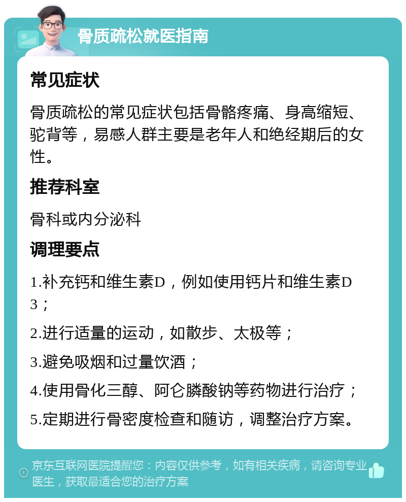 骨质疏松就医指南 常见症状 骨质疏松的常见症状包括骨骼疼痛、身高缩短、驼背等，易感人群主要是老年人和绝经期后的女性。 推荐科室 骨科或内分泌科 调理要点 1.补充钙和维生素D，例如使用钙片和维生素D3； 2.进行适量的运动，如散步、太极等； 3.避免吸烟和过量饮酒； 4.使用骨化三醇、阿仑膦酸钠等药物进行治疗； 5.定期进行骨密度检查和随访，调整治疗方案。