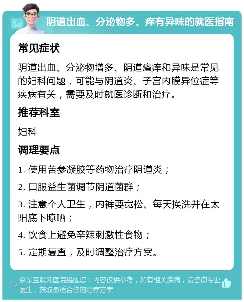 阴道出血、分泌物多、痒有异味的就医指南 常见症状 阴道出血、分泌物增多、阴道瘙痒和异味是常见的妇科问题，可能与阴道炎、子宫内膜异位症等疾病有关，需要及时就医诊断和治疗。 推荐科室 妇科 调理要点 1. 使用苦参凝胶等药物治疗阴道炎； 2. 口服益生菌调节阴道菌群； 3. 注意个人卫生，内裤要宽松、每天换洗并在太阳底下晾晒； 4. 饮食上避免辛辣刺激性食物； 5. 定期复查，及时调整治疗方案。