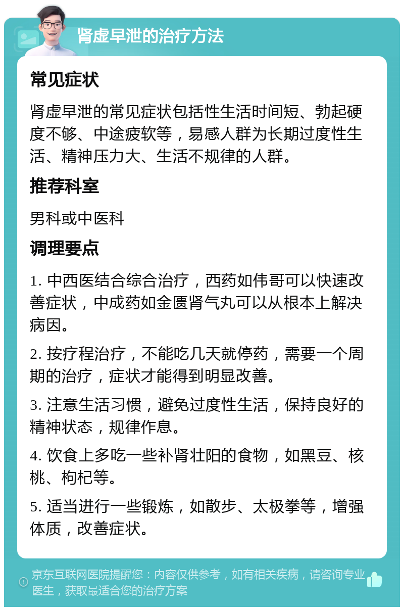 肾虚早泄的治疗方法 常见症状 肾虚早泄的常见症状包括性生活时间短、勃起硬度不够、中途疲软等，易感人群为长期过度性生活、精神压力大、生活不规律的人群。 推荐科室 男科或中医科 调理要点 1. 中西医结合综合治疗，西药如伟哥可以快速改善症状，中成药如金匮肾气丸可以从根本上解决病因。 2. 按疗程治疗，不能吃几天就停药，需要一个周期的治疗，症状才能得到明显改善。 3. 注意生活习惯，避免过度性生活，保持良好的精神状态，规律作息。 4. 饮食上多吃一些补肾壮阳的食物，如黑豆、核桃、枸杞等。 5. 适当进行一些锻炼，如散步、太极拳等，增强体质，改善症状。