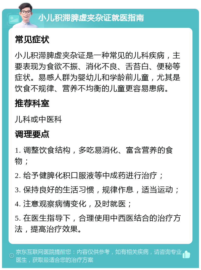 小儿积滞脾虚夹杂证就医指南 常见症状 小儿积滞脾虚夹杂证是一种常见的儿科疾病，主要表现为食欲不振、消化不良、舌苔白、便秘等症状。易感人群为婴幼儿和学龄前儿童，尤其是饮食不规律、营养不均衡的儿童更容易患病。 推荐科室 儿科或中医科 调理要点 1. 调整饮食结构，多吃易消化、富含营养的食物； 2. 给予健脾化积口服液等中成药进行治疗； 3. 保持良好的生活习惯，规律作息，适当运动； 4. 注意观察病情变化，及时就医； 5. 在医生指导下，合理使用中西医结合的治疗方法，提高治疗效果。