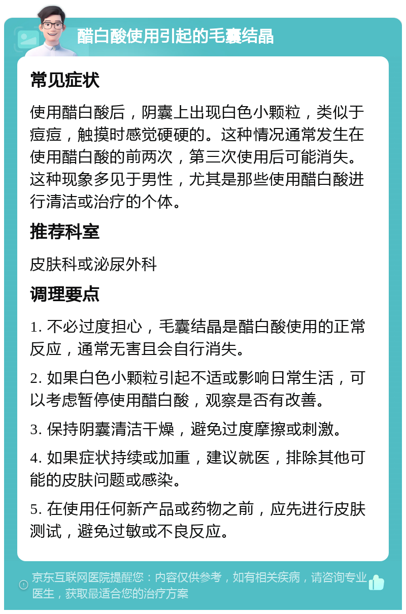 醋白酸使用引起的毛囊结晶 常见症状 使用醋白酸后，阴囊上出现白色小颗粒，类似于痘痘，触摸时感觉硬硬的。这种情况通常发生在使用醋白酸的前两次，第三次使用后可能消失。这种现象多见于男性，尤其是那些使用醋白酸进行清洁或治疗的个体。 推荐科室 皮肤科或泌尿外科 调理要点 1. 不必过度担心，毛囊结晶是醋白酸使用的正常反应，通常无害且会自行消失。 2. 如果白色小颗粒引起不适或影响日常生活，可以考虑暂停使用醋白酸，观察是否有改善。 3. 保持阴囊清洁干燥，避免过度摩擦或刺激。 4. 如果症状持续或加重，建议就医，排除其他可能的皮肤问题或感染。 5. 在使用任何新产品或药物之前，应先进行皮肤测试，避免过敏或不良反应。