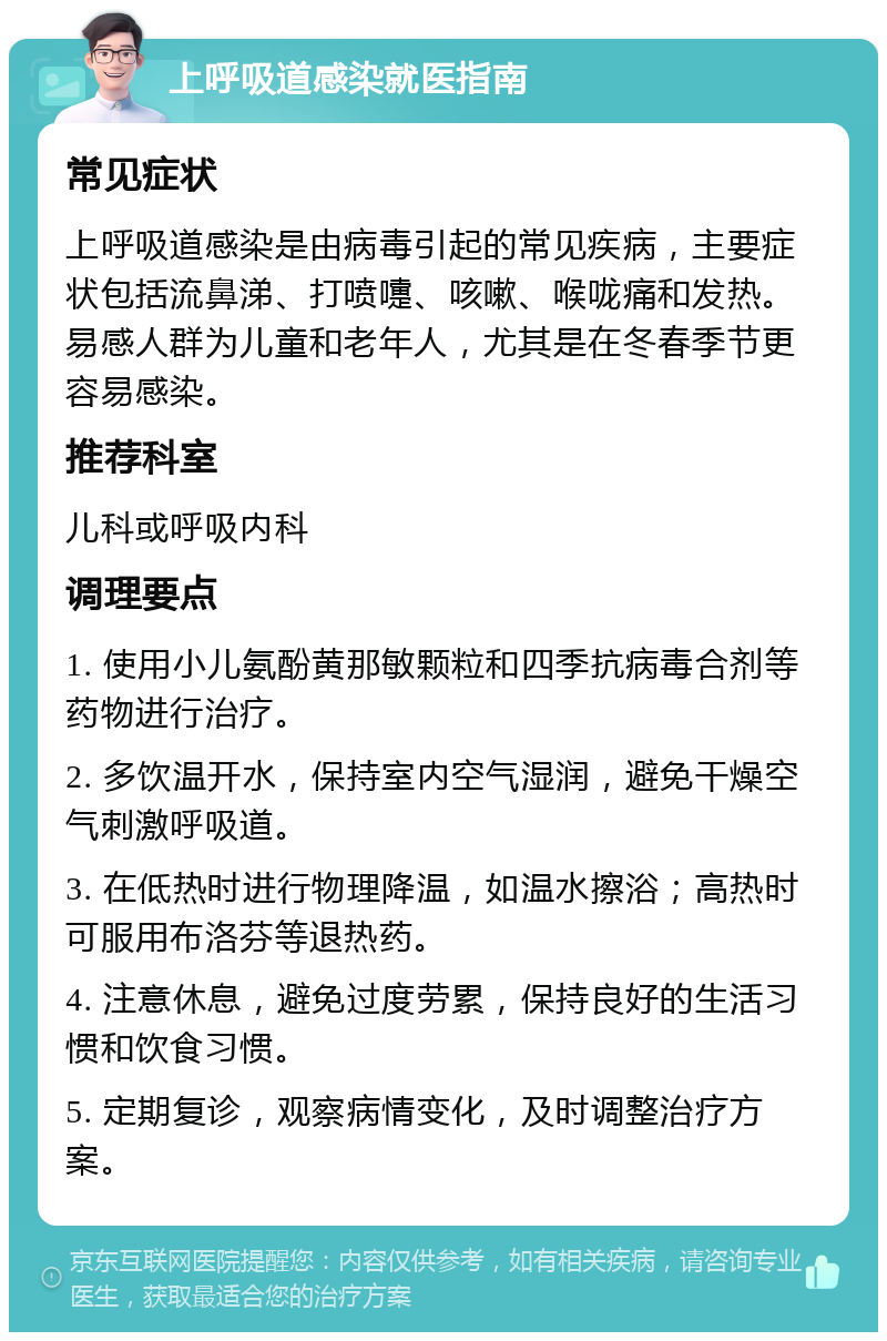 上呼吸道感染就医指南 常见症状 上呼吸道感染是由病毒引起的常见疾病，主要症状包括流鼻涕、打喷嚏、咳嗽、喉咙痛和发热。易感人群为儿童和老年人，尤其是在冬春季节更容易感染。 推荐科室 儿科或呼吸内科 调理要点 1. 使用小儿氨酚黄那敏颗粒和四季抗病毒合剂等药物进行治疗。 2. 多饮温开水，保持室内空气湿润，避免干燥空气刺激呼吸道。 3. 在低热时进行物理降温，如温水擦浴；高热时可服用布洛芬等退热药。 4. 注意休息，避免过度劳累，保持良好的生活习惯和饮食习惯。 5. 定期复诊，观察病情变化，及时调整治疗方案。