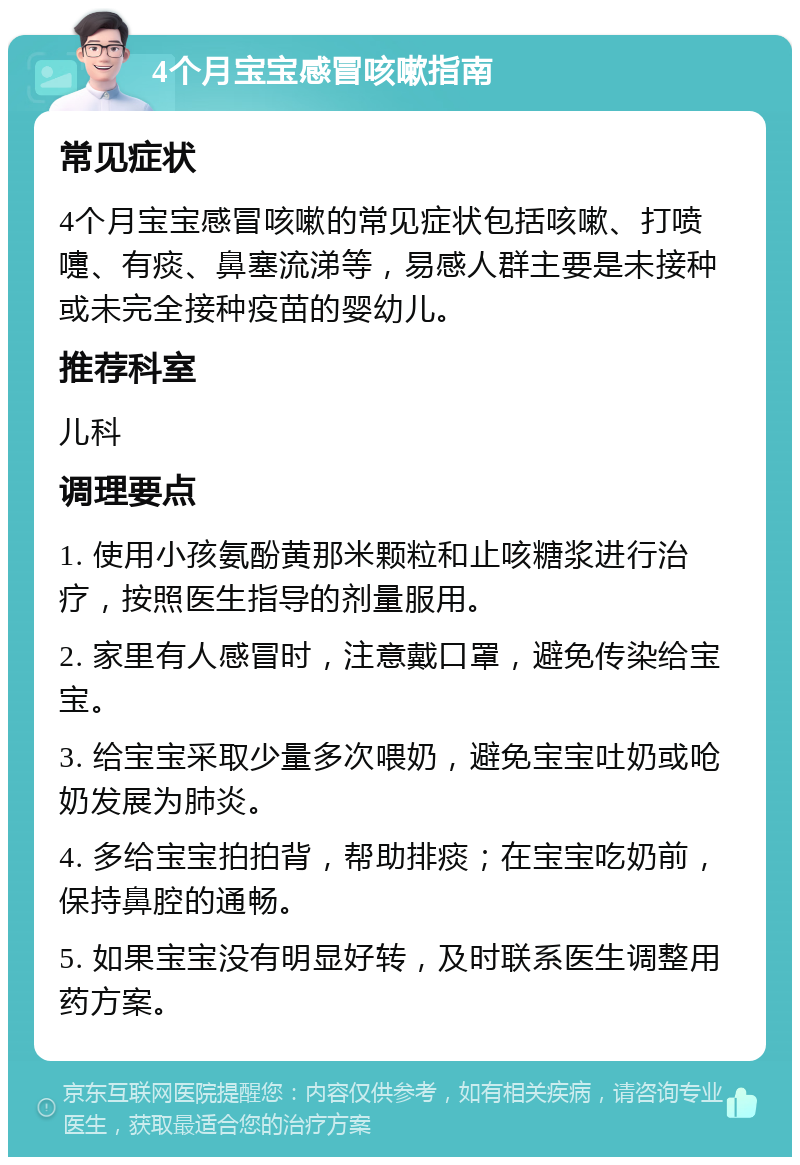 4个月宝宝感冒咳嗽指南 常见症状 4个月宝宝感冒咳嗽的常见症状包括咳嗽、打喷嚏、有痰、鼻塞流涕等，易感人群主要是未接种或未完全接种疫苗的婴幼儿。 推荐科室 儿科 调理要点 1. 使用小孩氨酚黄那米颗粒和止咳糖浆进行治疗，按照医生指导的剂量服用。 2. 家里有人感冒时，注意戴口罩，避免传染给宝宝。 3. 给宝宝采取少量多次喂奶，避免宝宝吐奶或呛奶发展为肺炎。 4. 多给宝宝拍拍背，帮助排痰；在宝宝吃奶前，保持鼻腔的通畅。 5. 如果宝宝没有明显好转，及时联系医生调整用药方案。