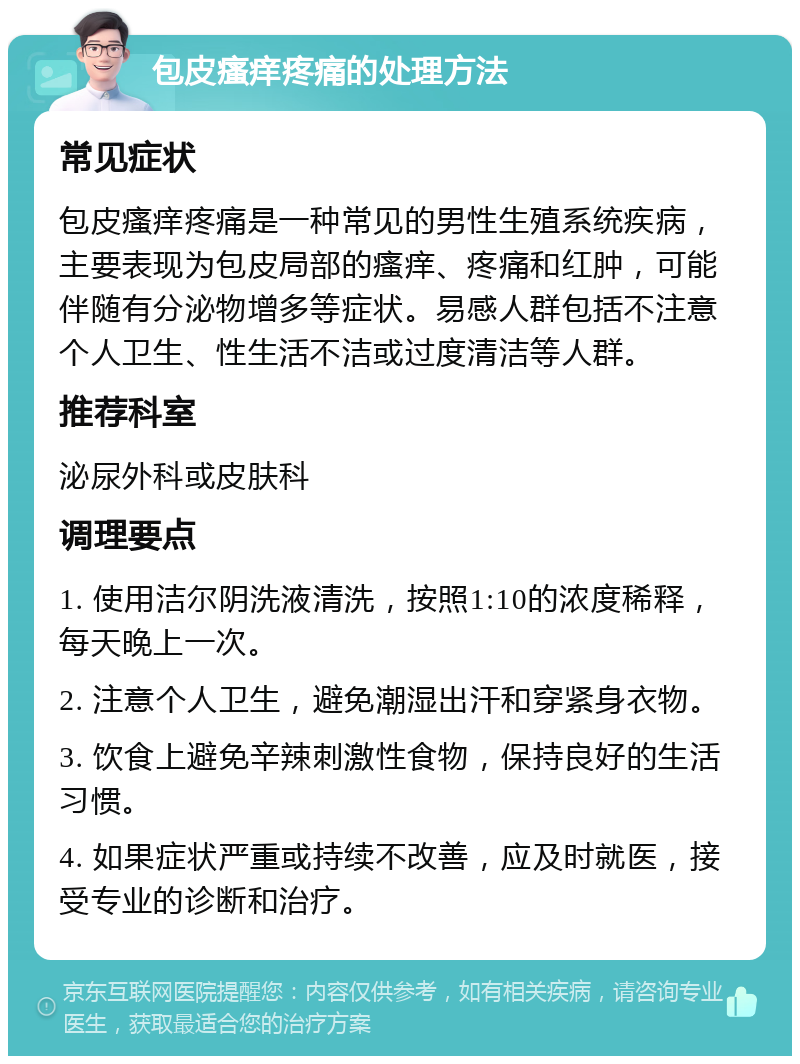 包皮瘙痒疼痛的处理方法 常见症状 包皮瘙痒疼痛是一种常见的男性生殖系统疾病，主要表现为包皮局部的瘙痒、疼痛和红肿，可能伴随有分泌物增多等症状。易感人群包括不注意个人卫生、性生活不洁或过度清洁等人群。 推荐科室 泌尿外科或皮肤科 调理要点 1. 使用洁尔阴洗液清洗，按照1:10的浓度稀释，每天晚上一次。 2. 注意个人卫生，避免潮湿出汗和穿紧身衣物。 3. 饮食上避免辛辣刺激性食物，保持良好的生活习惯。 4. 如果症状严重或持续不改善，应及时就医，接受专业的诊断和治疗。