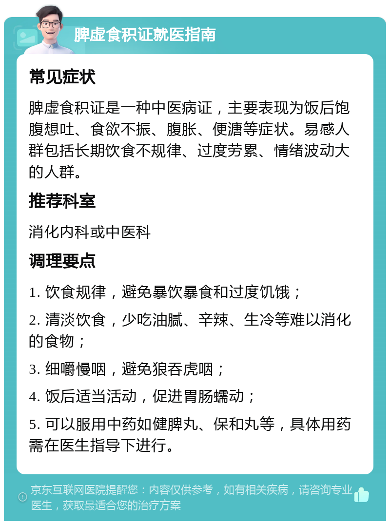 脾虚食积证就医指南 常见症状 脾虚食积证是一种中医病证，主要表现为饭后饱腹想吐、食欲不振、腹胀、便溏等症状。易感人群包括长期饮食不规律、过度劳累、情绪波动大的人群。 推荐科室 消化内科或中医科 调理要点 1. 饮食规律，避免暴饮暴食和过度饥饿； 2. 清淡饮食，少吃油腻、辛辣、生冷等难以消化的食物； 3. 细嚼慢咽，避免狼吞虎咽； 4. 饭后适当活动，促进胃肠蠕动； 5. 可以服用中药如健脾丸、保和丸等，具体用药需在医生指导下进行。