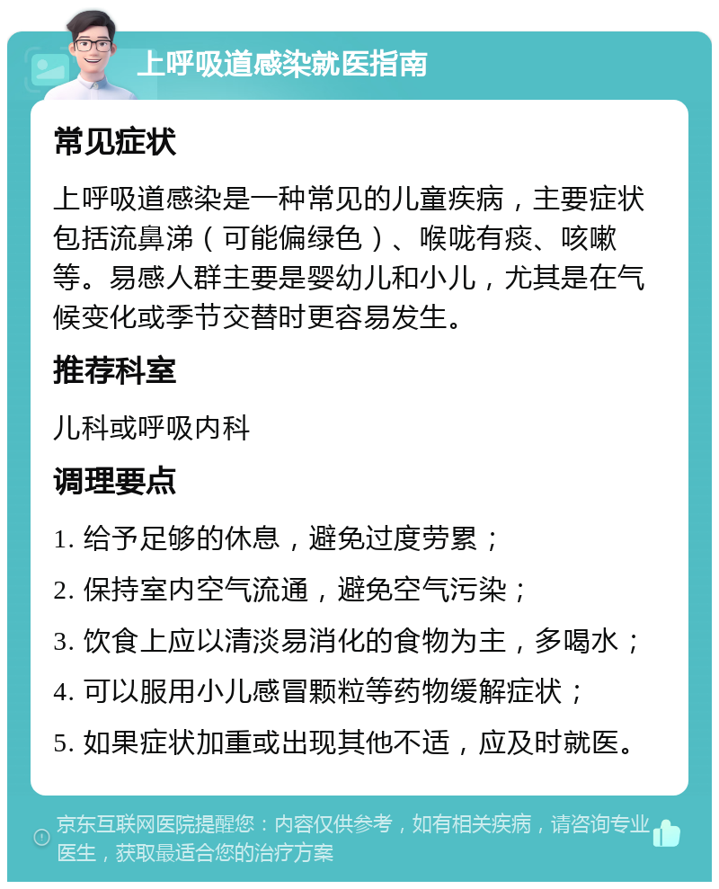 上呼吸道感染就医指南 常见症状 上呼吸道感染是一种常见的儿童疾病，主要症状包括流鼻涕（可能偏绿色）、喉咙有痰、咳嗽等。易感人群主要是婴幼儿和小儿，尤其是在气候变化或季节交替时更容易发生。 推荐科室 儿科或呼吸内科 调理要点 1. 给予足够的休息，避免过度劳累； 2. 保持室内空气流通，避免空气污染； 3. 饮食上应以清淡易消化的食物为主，多喝水； 4. 可以服用小儿感冒颗粒等药物缓解症状； 5. 如果症状加重或出现其他不适，应及时就医。