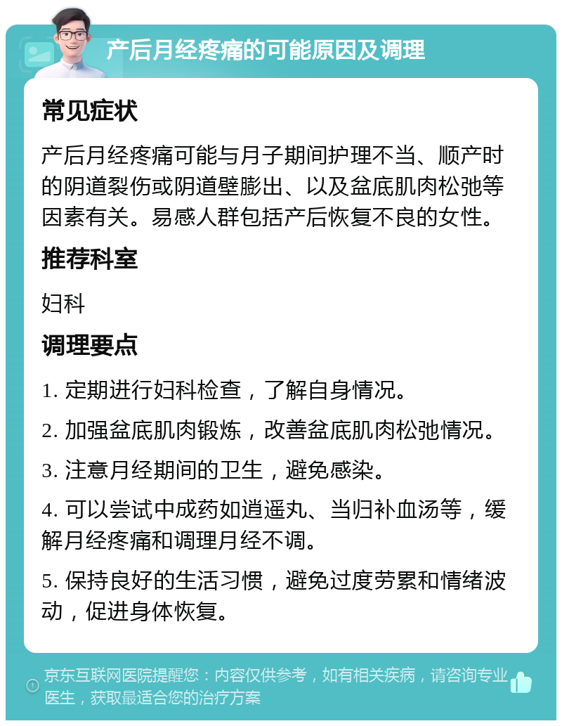 产后月经疼痛的可能原因及调理 常见症状 产后月经疼痛可能与月子期间护理不当、顺产时的阴道裂伤或阴道壁膨出、以及盆底肌肉松弛等因素有关。易感人群包括产后恢复不良的女性。 推荐科室 妇科 调理要点 1. 定期进行妇科检查，了解自身情况。 2. 加强盆底肌肉锻炼，改善盆底肌肉松弛情况。 3. 注意月经期间的卫生，避免感染。 4. 可以尝试中成药如逍遥丸、当归补血汤等，缓解月经疼痛和调理月经不调。 5. 保持良好的生活习惯，避免过度劳累和情绪波动，促进身体恢复。