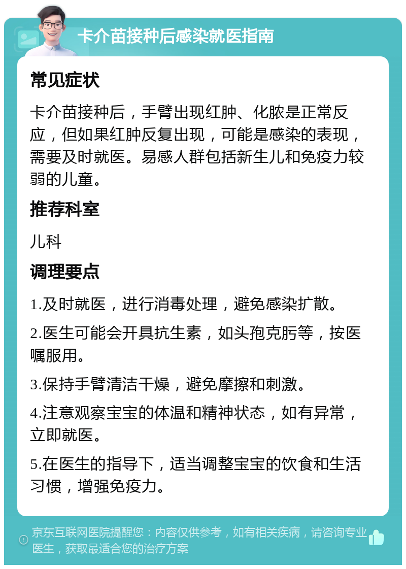 卡介苗接种后感染就医指南 常见症状 卡介苗接种后，手臂出现红肿、化脓是正常反应，但如果红肿反复出现，可能是感染的表现，需要及时就医。易感人群包括新生儿和免疫力较弱的儿童。 推荐科室 儿科 调理要点 1.及时就医，进行消毒处理，避免感染扩散。 2.医生可能会开具抗生素，如头孢克肟等，按医嘱服用。 3.保持手臂清洁干燥，避免摩擦和刺激。 4.注意观察宝宝的体温和精神状态，如有异常，立即就医。 5.在医生的指导下，适当调整宝宝的饮食和生活习惯，增强免疫力。