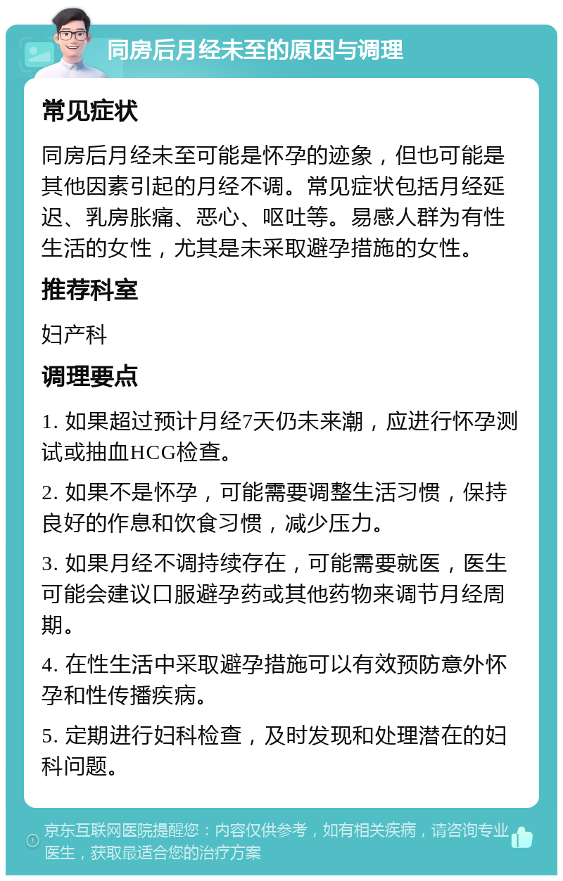 同房后月经未至的原因与调理 常见症状 同房后月经未至可能是怀孕的迹象，但也可能是其他因素引起的月经不调。常见症状包括月经延迟、乳房胀痛、恶心、呕吐等。易感人群为有性生活的女性，尤其是未采取避孕措施的女性。 推荐科室 妇产科 调理要点 1. 如果超过预计月经7天仍未来潮，应进行怀孕测试或抽血HCG检查。 2. 如果不是怀孕，可能需要调整生活习惯，保持良好的作息和饮食习惯，减少压力。 3. 如果月经不调持续存在，可能需要就医，医生可能会建议口服避孕药或其他药物来调节月经周期。 4. 在性生活中采取避孕措施可以有效预防意外怀孕和性传播疾病。 5. 定期进行妇科检查，及时发现和处理潜在的妇科问题。