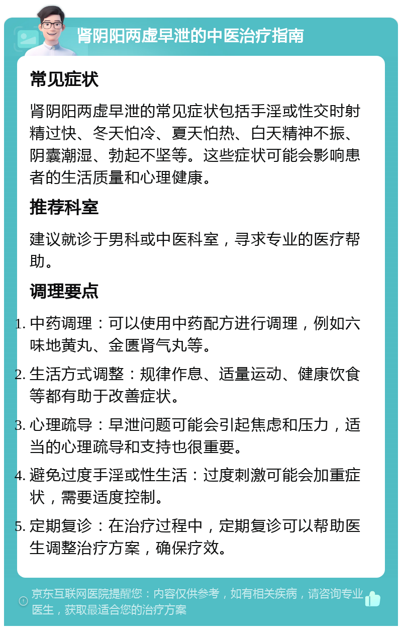 肾阴阳两虚早泄的中医治疗指南 常见症状 肾阴阳两虚早泄的常见症状包括手淫或性交时射精过快、冬天怕冷、夏天怕热、白天精神不振、阴囊潮湿、勃起不坚等。这些症状可能会影响患者的生活质量和心理健康。 推荐科室 建议就诊于男科或中医科室，寻求专业的医疗帮助。 调理要点 中药调理：可以使用中药配方进行调理，例如六味地黄丸、金匮肾气丸等。 生活方式调整：规律作息、适量运动、健康饮食等都有助于改善症状。 心理疏导：早泄问题可能会引起焦虑和压力，适当的心理疏导和支持也很重要。 避免过度手淫或性生活：过度刺激可能会加重症状，需要适度控制。 定期复诊：在治疗过程中，定期复诊可以帮助医生调整治疗方案，确保疗效。