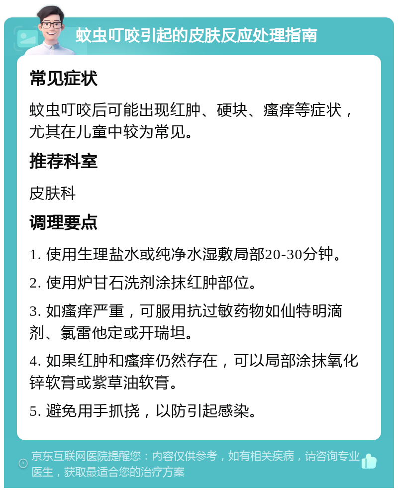 蚊虫叮咬引起的皮肤反应处理指南 常见症状 蚊虫叮咬后可能出现红肿、硬块、瘙痒等症状，尤其在儿童中较为常见。 推荐科室 皮肤科 调理要点 1. 使用生理盐水或纯净水湿敷局部20-30分钟。 2. 使用炉甘石洗剂涂抹红肿部位。 3. 如瘙痒严重，可服用抗过敏药物如仙特明滴剂、氯雷他定或开瑞坦。 4. 如果红肿和瘙痒仍然存在，可以局部涂抹氧化锌软膏或紫草油软膏。 5. 避免用手抓挠，以防引起感染。