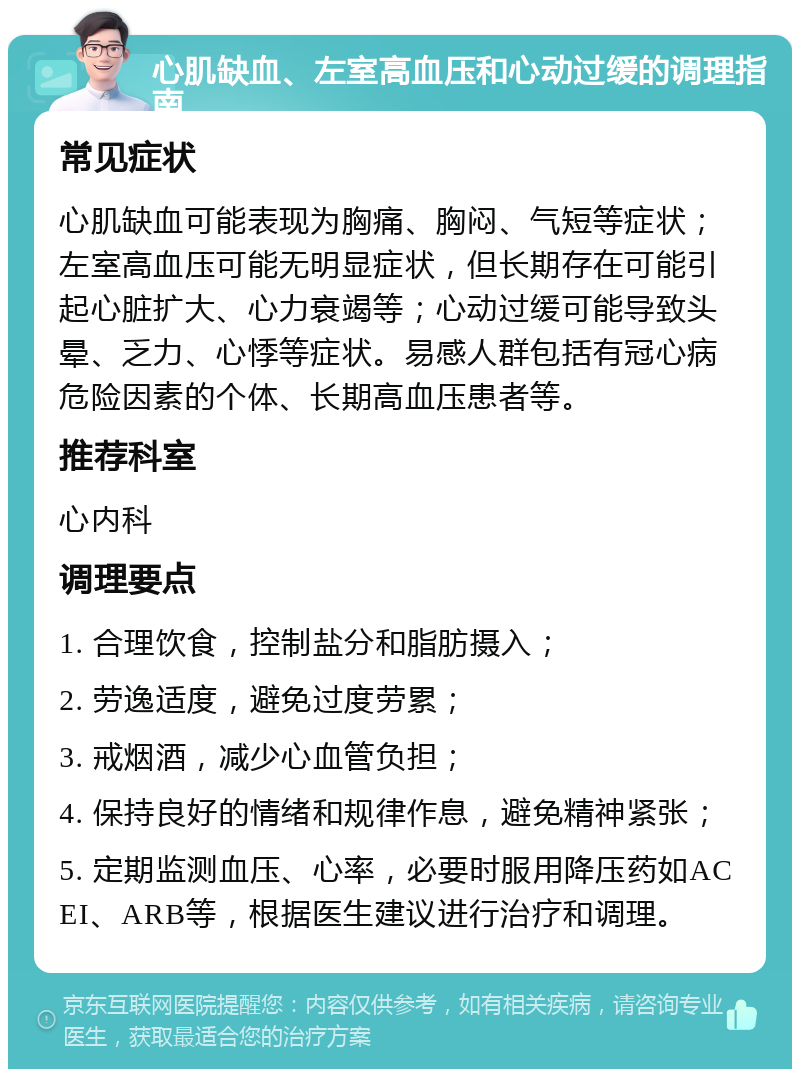 心肌缺血、左室高血压和心动过缓的调理指南 常见症状 心肌缺血可能表现为胸痛、胸闷、气短等症状；左室高血压可能无明显症状，但长期存在可能引起心脏扩大、心力衰竭等；心动过缓可能导致头晕、乏力、心悸等症状。易感人群包括有冠心病危险因素的个体、长期高血压患者等。 推荐科室 心内科 调理要点 1. 合理饮食，控制盐分和脂肪摄入； 2. 劳逸适度，避免过度劳累； 3. 戒烟酒，减少心血管负担； 4. 保持良好的情绪和规律作息，避免精神紧张； 5. 定期监测血压、心率，必要时服用降压药如ACEI、ARB等，根据医生建议进行治疗和调理。