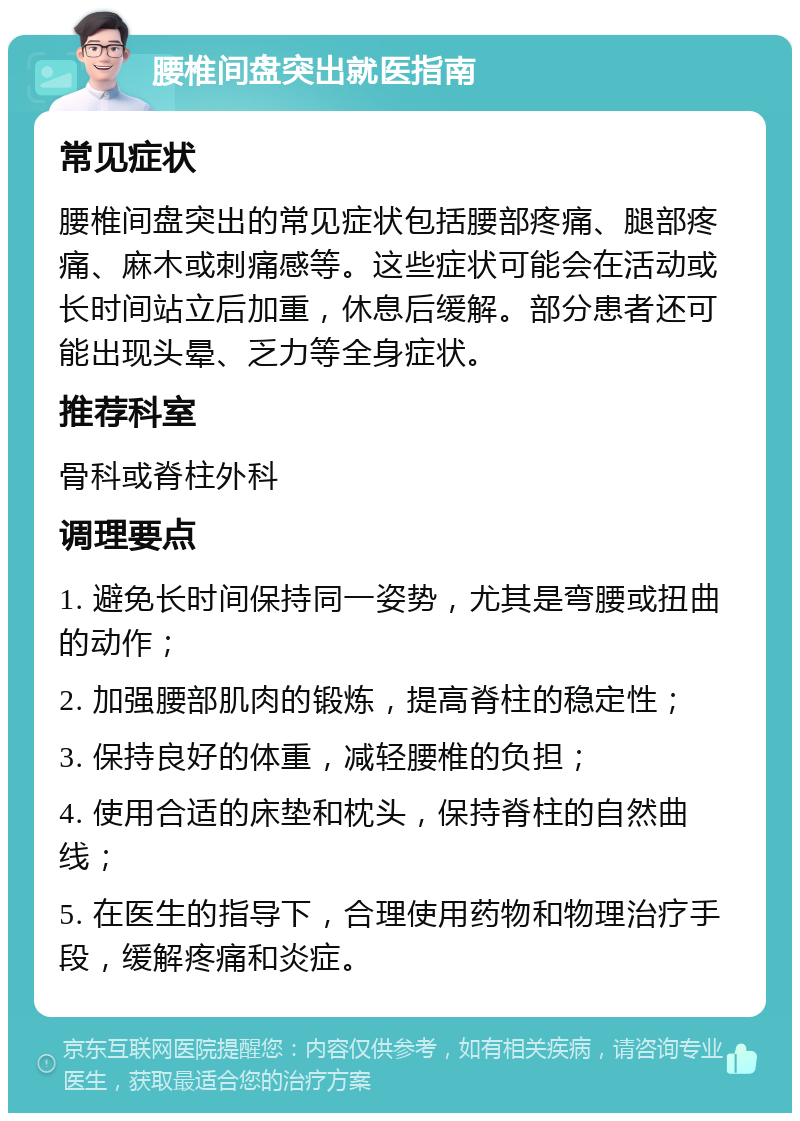 腰椎间盘突出就医指南 常见症状 腰椎间盘突出的常见症状包括腰部疼痛、腿部疼痛、麻木或刺痛感等。这些症状可能会在活动或长时间站立后加重，休息后缓解。部分患者还可能出现头晕、乏力等全身症状。 推荐科室 骨科或脊柱外科 调理要点 1. 避免长时间保持同一姿势，尤其是弯腰或扭曲的动作； 2. 加强腰部肌肉的锻炼，提高脊柱的稳定性； 3. 保持良好的体重，减轻腰椎的负担； 4. 使用合适的床垫和枕头，保持脊柱的自然曲线； 5. 在医生的指导下，合理使用药物和物理治疗手段，缓解疼痛和炎症。