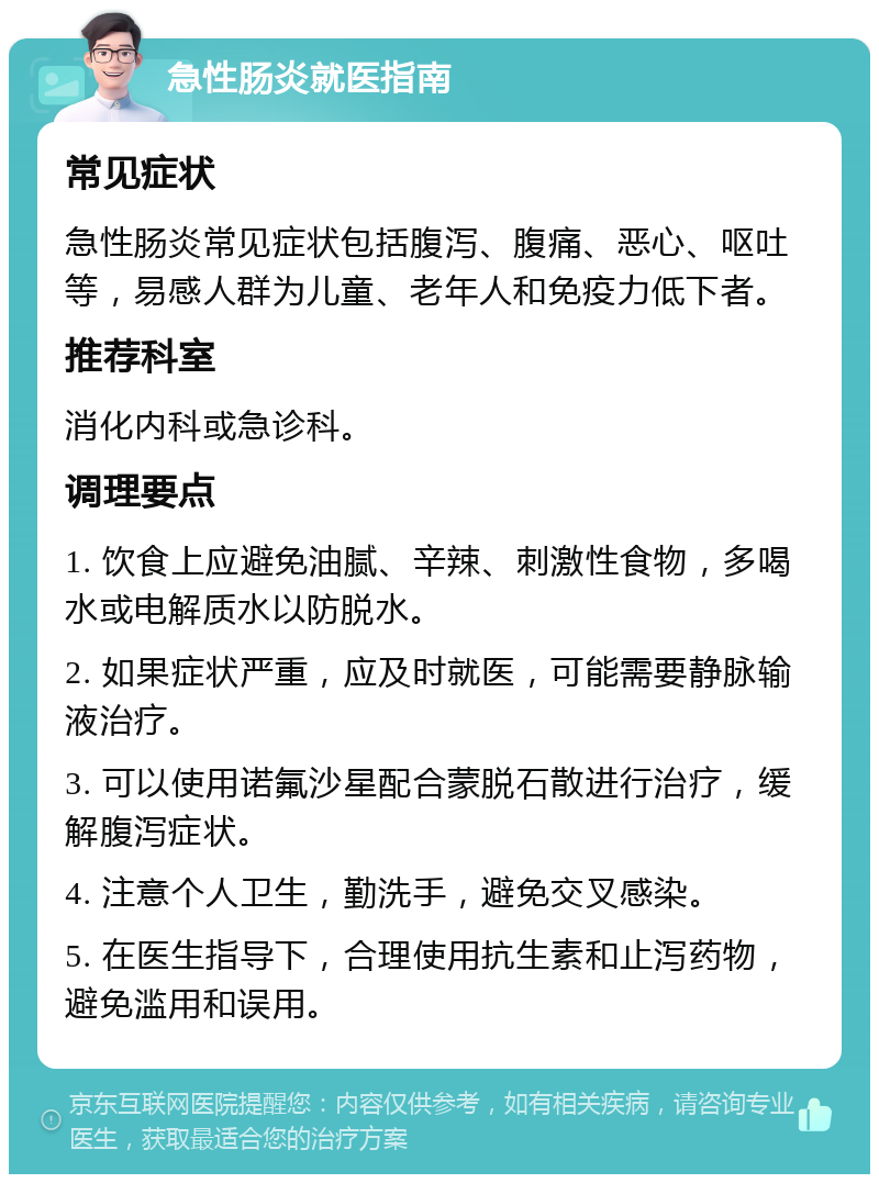 急性肠炎就医指南 常见症状 急性肠炎常见症状包括腹泻、腹痛、恶心、呕吐等，易感人群为儿童、老年人和免疫力低下者。 推荐科室 消化内科或急诊科。 调理要点 1. 饮食上应避免油腻、辛辣、刺激性食物，多喝水或电解质水以防脱水。 2. 如果症状严重，应及时就医，可能需要静脉输液治疗。 3. 可以使用诺氟沙星配合蒙脱石散进行治疗，缓解腹泻症状。 4. 注意个人卫生，勤洗手，避免交叉感染。 5. 在医生指导下，合理使用抗生素和止泻药物，避免滥用和误用。