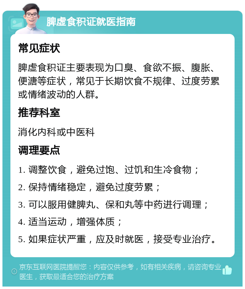 脾虚食积证就医指南 常见症状 脾虚食积证主要表现为口臭、食欲不振、腹胀、便溏等症状，常见于长期饮食不规律、过度劳累或情绪波动的人群。 推荐科室 消化内科或中医科 调理要点 1. 调整饮食，避免过饱、过饥和生冷食物； 2. 保持情绪稳定，避免过度劳累； 3. 可以服用健脾丸、保和丸等中药进行调理； 4. 适当运动，增强体质； 5. 如果症状严重，应及时就医，接受专业治疗。