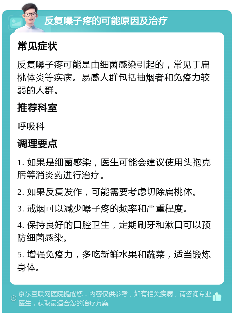 反复嗓子疼的可能原因及治疗 常见症状 反复嗓子疼可能是由细菌感染引起的，常见于扁桃体炎等疾病。易感人群包括抽烟者和免疫力较弱的人群。 推荐科室 呼吸科 调理要点 1. 如果是细菌感染，医生可能会建议使用头孢克肟等消炎药进行治疗。 2. 如果反复发作，可能需要考虑切除扁桃体。 3. 戒烟可以减少嗓子疼的频率和严重程度。 4. 保持良好的口腔卫生，定期刷牙和漱口可以预防细菌感染。 5. 增强免疫力，多吃新鲜水果和蔬菜，适当锻炼身体。