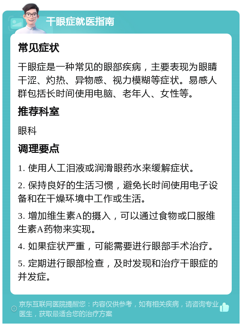 干眼症就医指南 常见症状 干眼症是一种常见的眼部疾病，主要表现为眼睛干涩、灼热、异物感、视力模糊等症状。易感人群包括长时间使用电脑、老年人、女性等。 推荐科室 眼科 调理要点 1. 使用人工泪液或润滑眼药水来缓解症状。 2. 保持良好的生活习惯，避免长时间使用电子设备和在干燥环境中工作或生活。 3. 增加维生素A的摄入，可以通过食物或口服维生素A药物来实现。 4. 如果症状严重，可能需要进行眼部手术治疗。 5. 定期进行眼部检查，及时发现和治疗干眼症的并发症。