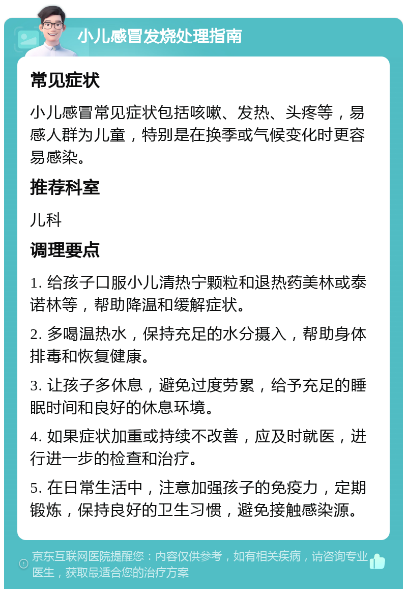 小儿感冒发烧处理指南 常见症状 小儿感冒常见症状包括咳嗽、发热、头疼等，易感人群为儿童，特别是在换季或气候变化时更容易感染。 推荐科室 儿科 调理要点 1. 给孩子口服小儿清热宁颗粒和退热药美林或泰诺林等，帮助降温和缓解症状。 2. 多喝温热水，保持充足的水分摄入，帮助身体排毒和恢复健康。 3. 让孩子多休息，避免过度劳累，给予充足的睡眠时间和良好的休息环境。 4. 如果症状加重或持续不改善，应及时就医，进行进一步的检查和治疗。 5. 在日常生活中，注意加强孩子的免疫力，定期锻炼，保持良好的卫生习惯，避免接触感染源。