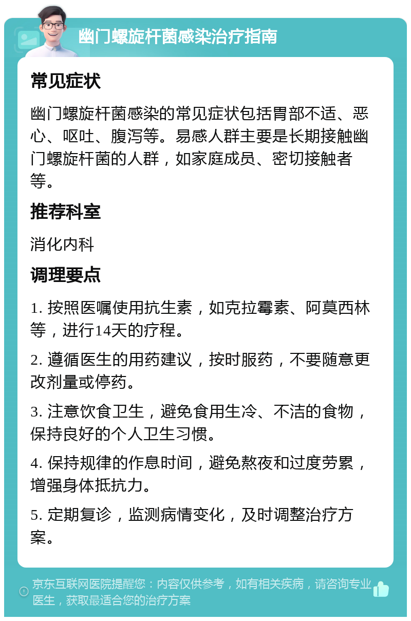 幽门螺旋杆菌感染治疗指南 常见症状 幽门螺旋杆菌感染的常见症状包括胃部不适、恶心、呕吐、腹泻等。易感人群主要是长期接触幽门螺旋杆菌的人群，如家庭成员、密切接触者等。 推荐科室 消化内科 调理要点 1. 按照医嘱使用抗生素，如克拉霉素、阿莫西林等，进行14天的疗程。 2. 遵循医生的用药建议，按时服药，不要随意更改剂量或停药。 3. 注意饮食卫生，避免食用生冷、不洁的食物，保持良好的个人卫生习惯。 4. 保持规律的作息时间，避免熬夜和过度劳累，增强身体抵抗力。 5. 定期复诊，监测病情变化，及时调整治疗方案。