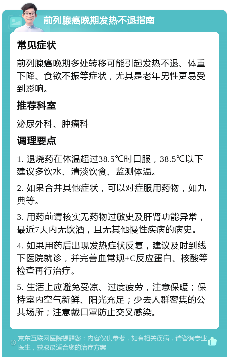 前列腺癌晚期发热不退指南 常见症状 前列腺癌晚期多处转移可能引起发热不退、体重下降、食欲不振等症状，尤其是老年男性更易受到影响。 推荐科室 泌尿外科、肿瘤科 调理要点 1. 退烧药在体温超过38.5℃时口服，38.5℃以下建议多饮水、清淡饮食、监测体温。 2. 如果合并其他症状，可以对症服用药物，如九典等。 3. 用药前请核实无药物过敏史及肝肾功能异常，最近7天内无饮酒，且无其他慢性疾病的病史。 4. 如果用药后出现发热症状反复，建议及时到线下医院就诊，并完善血常规+C反应蛋白、核酸等检查再行治疗。 5. 生活上应避免受凉、过度疲劳，注意保暖；保持室内空气新鲜、阳光充足；少去人群密集的公共场所；注意戴口罩防止交叉感染。