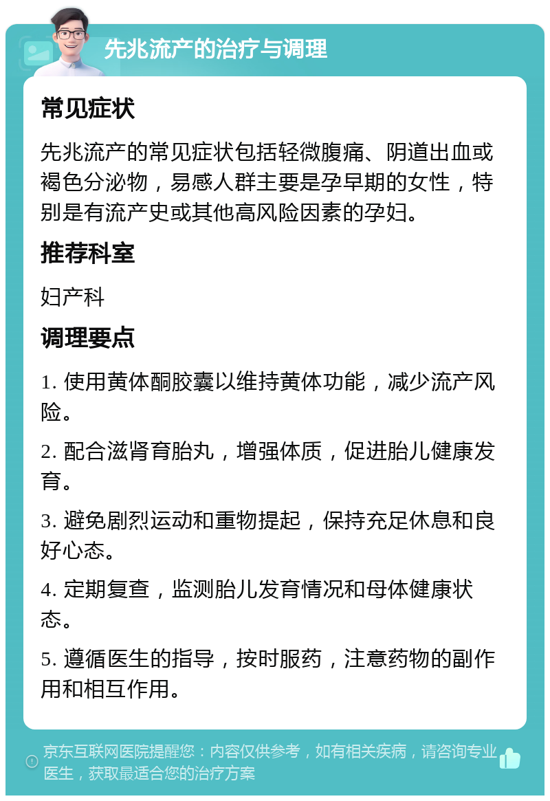 先兆流产的治疗与调理 常见症状 先兆流产的常见症状包括轻微腹痛、阴道出血或褐色分泌物，易感人群主要是孕早期的女性，特别是有流产史或其他高风险因素的孕妇。 推荐科室 妇产科 调理要点 1. 使用黄体酮胶囊以维持黄体功能，减少流产风险。 2. 配合滋肾育胎丸，增强体质，促进胎儿健康发育。 3. 避免剧烈运动和重物提起，保持充足休息和良好心态。 4. 定期复查，监测胎儿发育情况和母体健康状态。 5. 遵循医生的指导，按时服药，注意药物的副作用和相互作用。