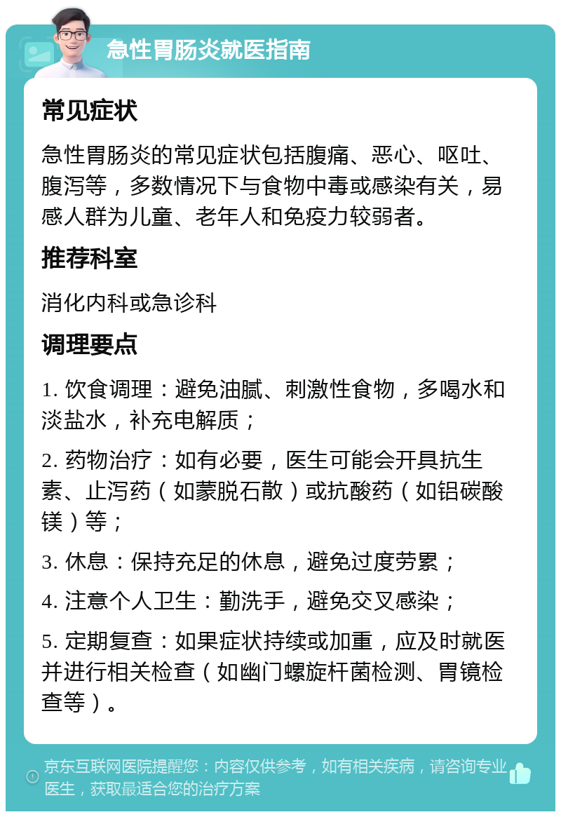 急性胃肠炎就医指南 常见症状 急性胃肠炎的常见症状包括腹痛、恶心、呕吐、腹泻等，多数情况下与食物中毒或感染有关，易感人群为儿童、老年人和免疫力较弱者。 推荐科室 消化内科或急诊科 调理要点 1. 饮食调理：避免油腻、刺激性食物，多喝水和淡盐水，补充电解质； 2. 药物治疗：如有必要，医生可能会开具抗生素、止泻药（如蒙脱石散）或抗酸药（如铝碳酸镁）等； 3. 休息：保持充足的休息，避免过度劳累； 4. 注意个人卫生：勤洗手，避免交叉感染； 5. 定期复查：如果症状持续或加重，应及时就医并进行相关检查（如幽门螺旋杆菌检测、胃镜检查等）。