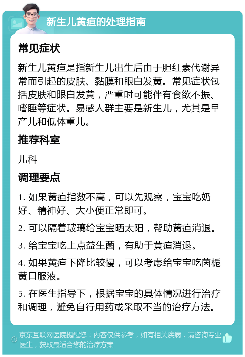 新生儿黄疸的处理指南 常见症状 新生儿黄疸是指新生儿出生后由于胆红素代谢异常而引起的皮肤、黏膜和眼白发黄。常见症状包括皮肤和眼白发黄，严重时可能伴有食欲不振、嗜睡等症状。易感人群主要是新生儿，尤其是早产儿和低体重儿。 推荐科室 儿科 调理要点 1. 如果黄疸指数不高，可以先观察，宝宝吃奶好、精神好、大小便正常即可。 2. 可以隔着玻璃给宝宝晒太阳，帮助黄疸消退。 3. 给宝宝吃上点益生菌，有助于黄疸消退。 4. 如果黄疸下降比较慢，可以考虑给宝宝吃茵栀黄口服液。 5. 在医生指导下，根据宝宝的具体情况进行治疗和调理，避免自行用药或采取不当的治疗方法。