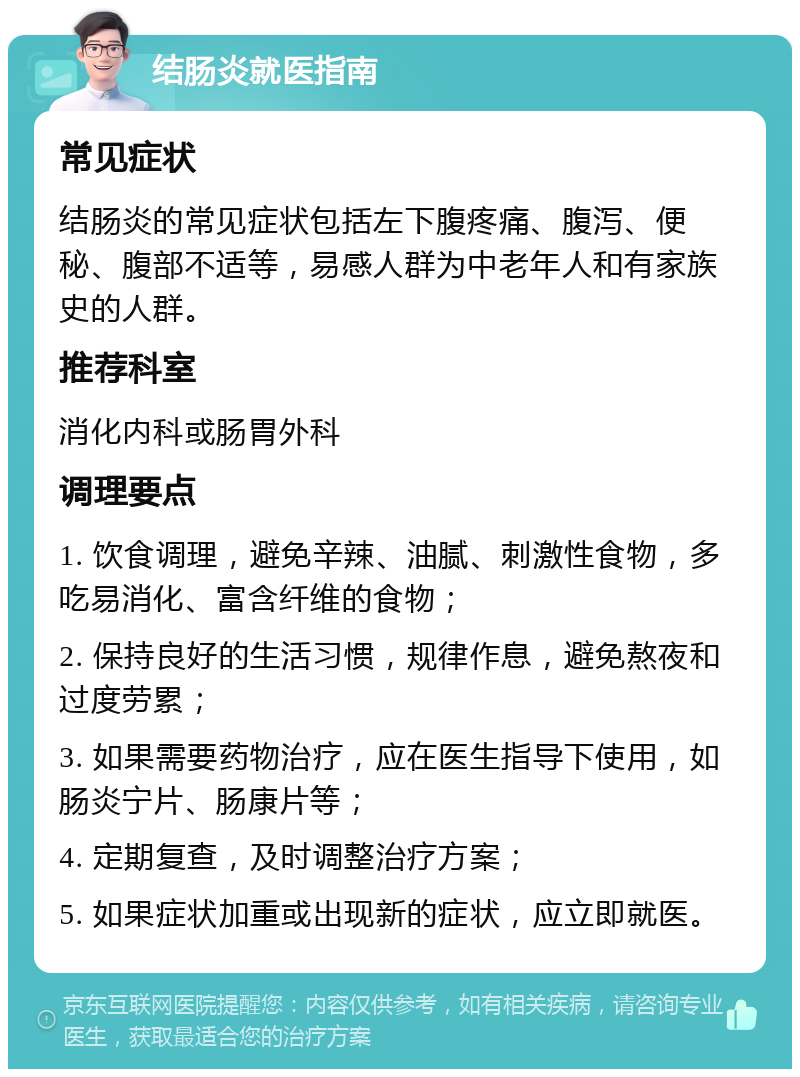 结肠炎就医指南 常见症状 结肠炎的常见症状包括左下腹疼痛、腹泻、便秘、腹部不适等，易感人群为中老年人和有家族史的人群。 推荐科室 消化内科或肠胃外科 调理要点 1. 饮食调理，避免辛辣、油腻、刺激性食物，多吃易消化、富含纤维的食物； 2. 保持良好的生活习惯，规律作息，避免熬夜和过度劳累； 3. 如果需要药物治疗，应在医生指导下使用，如肠炎宁片、肠康片等； 4. 定期复查，及时调整治疗方案； 5. 如果症状加重或出现新的症状，应立即就医。