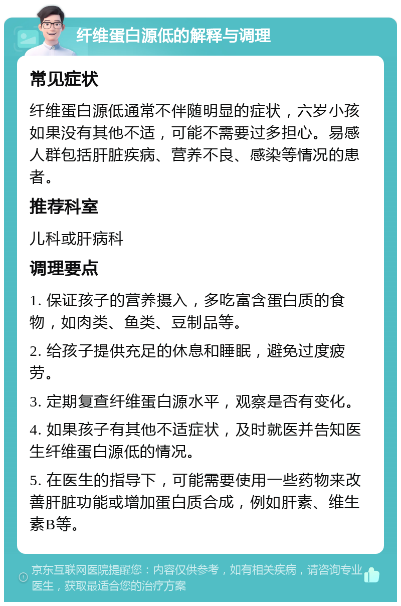 纤维蛋白源低的解释与调理 常见症状 纤维蛋白源低通常不伴随明显的症状，六岁小孩如果没有其他不适，可能不需要过多担心。易感人群包括肝脏疾病、营养不良、感染等情况的患者。 推荐科室 儿科或肝病科 调理要点 1. 保证孩子的营养摄入，多吃富含蛋白质的食物，如肉类、鱼类、豆制品等。 2. 给孩子提供充足的休息和睡眠，避免过度疲劳。 3. 定期复查纤维蛋白源水平，观察是否有变化。 4. 如果孩子有其他不适症状，及时就医并告知医生纤维蛋白源低的情况。 5. 在医生的指导下，可能需要使用一些药物来改善肝脏功能或增加蛋白质合成，例如肝素、维生素B等。