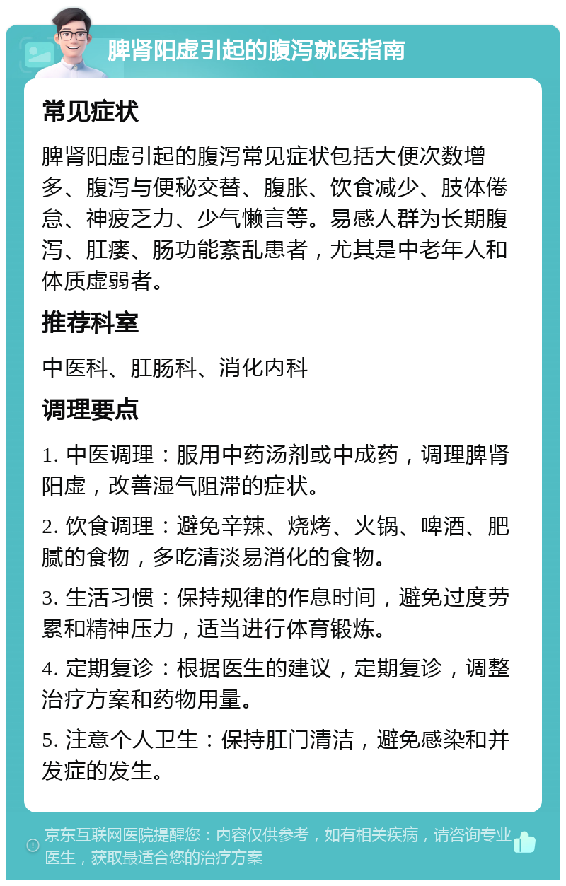 脾肾阳虚引起的腹泻就医指南 常见症状 脾肾阳虚引起的腹泻常见症状包括大便次数增多、腹泻与便秘交替、腹胀、饮食减少、肢体倦怠、神疲乏力、少气懒言等。易感人群为长期腹泻、肛瘘、肠功能紊乱患者，尤其是中老年人和体质虚弱者。 推荐科室 中医科、肛肠科、消化内科 调理要点 1. 中医调理：服用中药汤剂或中成药，调理脾肾阳虚，改善湿气阻滞的症状。 2. 饮食调理：避免辛辣、烧烤、火锅、啤酒、肥腻的食物，多吃清淡易消化的食物。 3. 生活习惯：保持规律的作息时间，避免过度劳累和精神压力，适当进行体育锻炼。 4. 定期复诊：根据医生的建议，定期复诊，调整治疗方案和药物用量。 5. 注意个人卫生：保持肛门清洁，避免感染和并发症的发生。