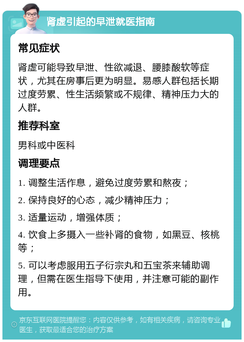 肾虚引起的早泄就医指南 常见症状 肾虚可能导致早泄、性欲减退、腰膝酸软等症状，尤其在房事后更为明显。易感人群包括长期过度劳累、性生活频繁或不规律、精神压力大的人群。 推荐科室 男科或中医科 调理要点 1. 调整生活作息，避免过度劳累和熬夜； 2. 保持良好的心态，减少精神压力； 3. 适量运动，增强体质； 4. 饮食上多摄入一些补肾的食物，如黑豆、核桃等； 5. 可以考虑服用五子衍宗丸和五宝茶来辅助调理，但需在医生指导下使用，并注意可能的副作用。