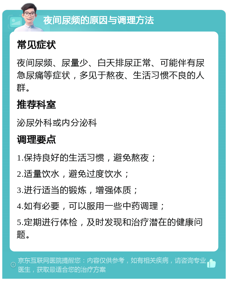 夜间尿频的原因与调理方法 常见症状 夜间尿频、尿量少、白天排尿正常、可能伴有尿急尿痛等症状，多见于熬夜、生活习惯不良的人群。 推荐科室 泌尿外科或内分泌科 调理要点 1.保持良好的生活习惯，避免熬夜； 2.适量饮水，避免过度饮水； 3.进行适当的锻炼，增强体质； 4.如有必要，可以服用一些中药调理； 5.定期进行体检，及时发现和治疗潜在的健康问题。