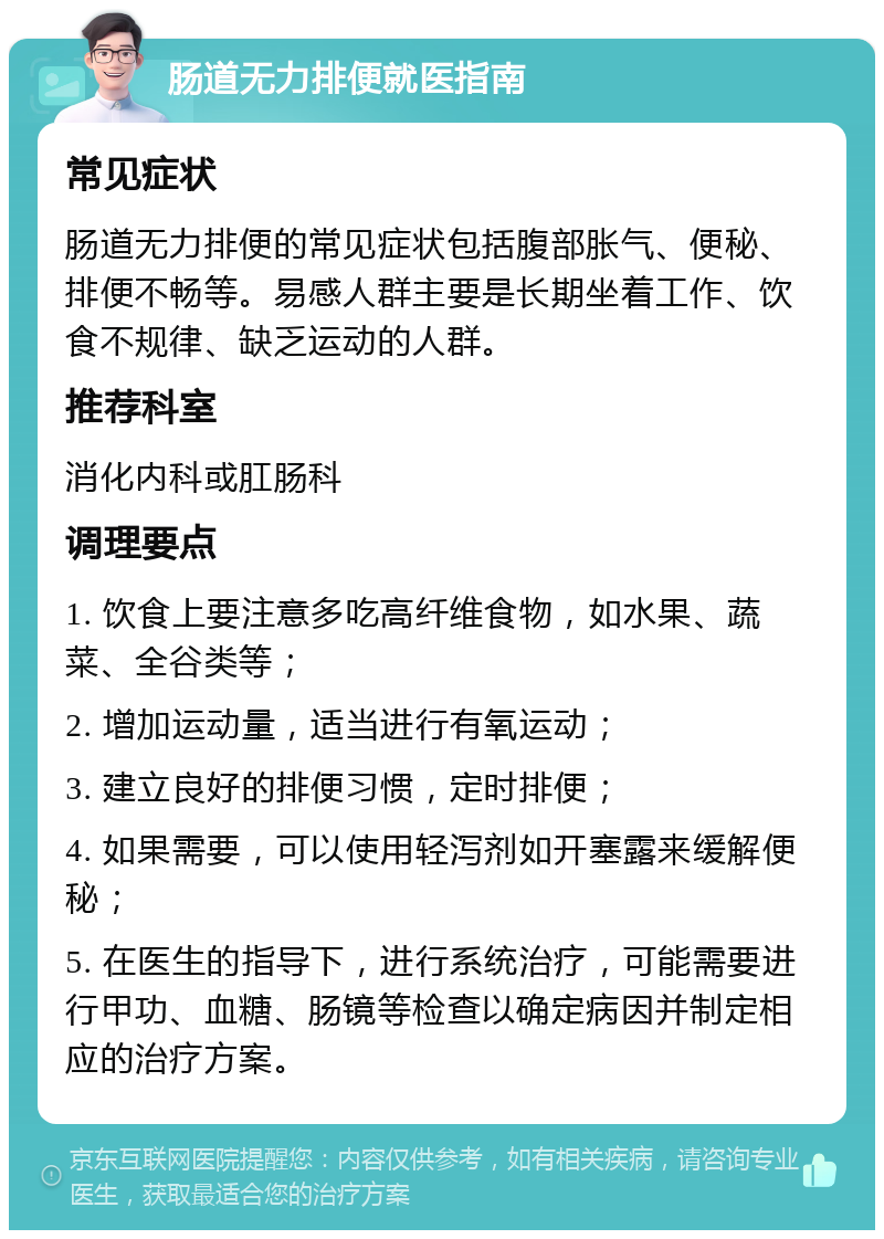 肠道无力排便就医指南 常见症状 肠道无力排便的常见症状包括腹部胀气、便秘、排便不畅等。易感人群主要是长期坐着工作、饮食不规律、缺乏运动的人群。 推荐科室 消化内科或肛肠科 调理要点 1. 饮食上要注意多吃高纤维食物，如水果、蔬菜、全谷类等； 2. 增加运动量，适当进行有氧运动； 3. 建立良好的排便习惯，定时排便； 4. 如果需要，可以使用轻泻剂如开塞露来缓解便秘； 5. 在医生的指导下，进行系统治疗，可能需要进行甲功、血糖、肠镜等检查以确定病因并制定相应的治疗方案。