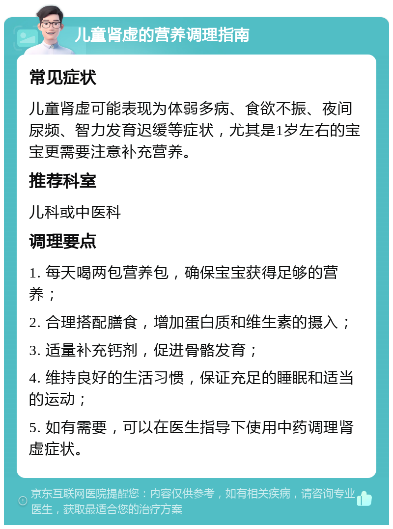 儿童肾虚的营养调理指南 常见症状 儿童肾虚可能表现为体弱多病、食欲不振、夜间尿频、智力发育迟缓等症状，尤其是1岁左右的宝宝更需要注意补充营养。 推荐科室 儿科或中医科 调理要点 1. 每天喝两包营养包，确保宝宝获得足够的营养； 2. 合理搭配膳食，增加蛋白质和维生素的摄入； 3. 适量补充钙剂，促进骨骼发育； 4. 维持良好的生活习惯，保证充足的睡眠和适当的运动； 5. 如有需要，可以在医生指导下使用中药调理肾虚症状。