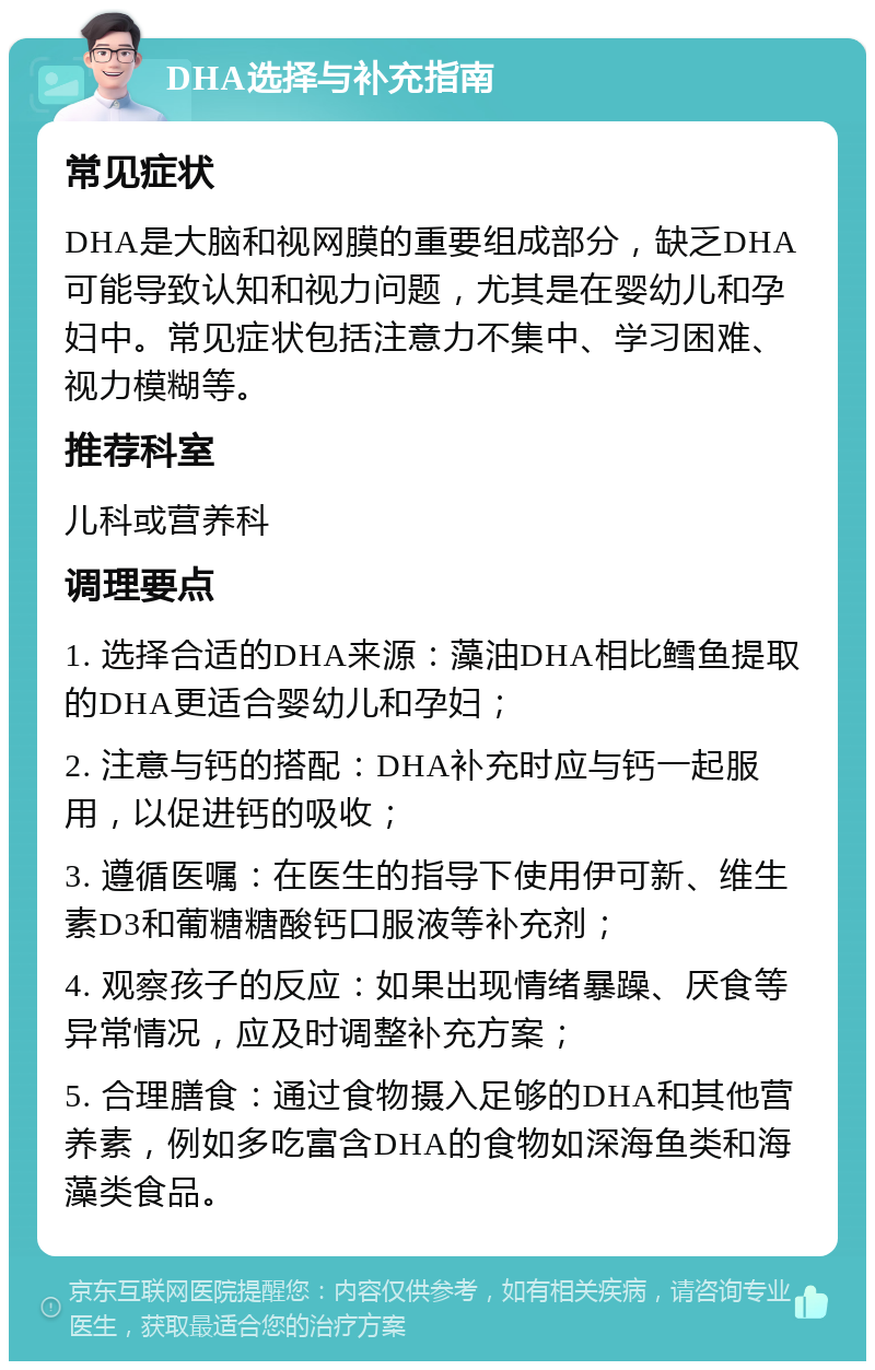 DHA选择与补充指南 常见症状 DHA是大脑和视网膜的重要组成部分，缺乏DHA可能导致认知和视力问题，尤其是在婴幼儿和孕妇中。常见症状包括注意力不集中、学习困难、视力模糊等。 推荐科室 儿科或营养科 调理要点 1. 选择合适的DHA来源：藻油DHA相比鳕鱼提取的DHA更适合婴幼儿和孕妇； 2. 注意与钙的搭配：DHA补充时应与钙一起服用，以促进钙的吸收； 3. 遵循医嘱：在医生的指导下使用伊可新、维生素D3和葡糖糖酸钙口服液等补充剂； 4. 观察孩子的反应：如果出现情绪暴躁、厌食等异常情况，应及时调整补充方案； 5. 合理膳食：通过食物摄入足够的DHA和其他营养素，例如多吃富含DHA的食物如深海鱼类和海藻类食品。