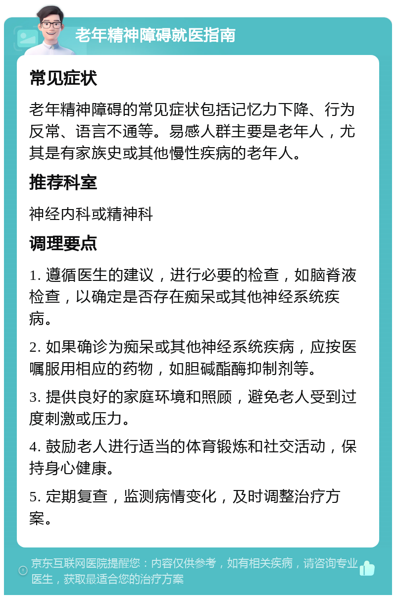 老年精神障碍就医指南 常见症状 老年精神障碍的常见症状包括记忆力下降、行为反常、语言不通等。易感人群主要是老年人，尤其是有家族史或其他慢性疾病的老年人。 推荐科室 神经内科或精神科 调理要点 1. 遵循医生的建议，进行必要的检查，如脑脊液检查，以确定是否存在痴呆或其他神经系统疾病。 2. 如果确诊为痴呆或其他神经系统疾病，应按医嘱服用相应的药物，如胆碱酯酶抑制剂等。 3. 提供良好的家庭环境和照顾，避免老人受到过度刺激或压力。 4. 鼓励老人进行适当的体育锻炼和社交活动，保持身心健康。 5. 定期复查，监测病情变化，及时调整治疗方案。