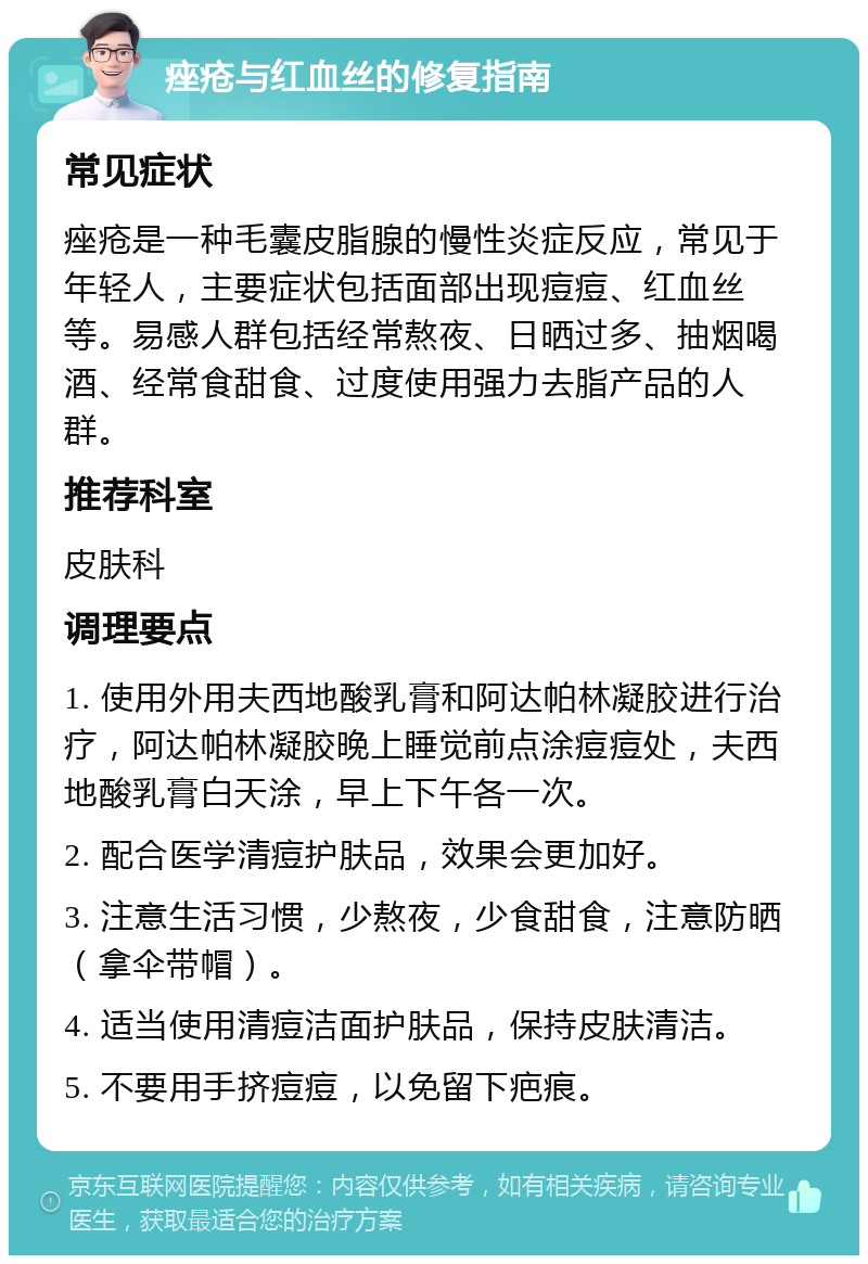 痤疮与红血丝的修复指南 常见症状 痤疮是一种毛囊皮脂腺的慢性炎症反应，常见于年轻人，主要症状包括面部出现痘痘、红血丝等。易感人群包括经常熬夜、日晒过多、抽烟喝酒、经常食甜食、过度使用强力去脂产品的人群。 推荐科室 皮肤科 调理要点 1. 使用外用夫西地酸乳膏和阿达帕林凝胶进行治疗，阿达帕林凝胶晚上睡觉前点涂痘痘处，夫西地酸乳膏白天涂，早上下午各一次。 2. 配合医学清痘护肤品，效果会更加好。 3. 注意生活习惯，少熬夜，少食甜食，注意防晒（拿伞带帽）。 4. 适当使用清痘洁面护肤品，保持皮肤清洁。 5. 不要用手挤痘痘，以免留下疤痕。