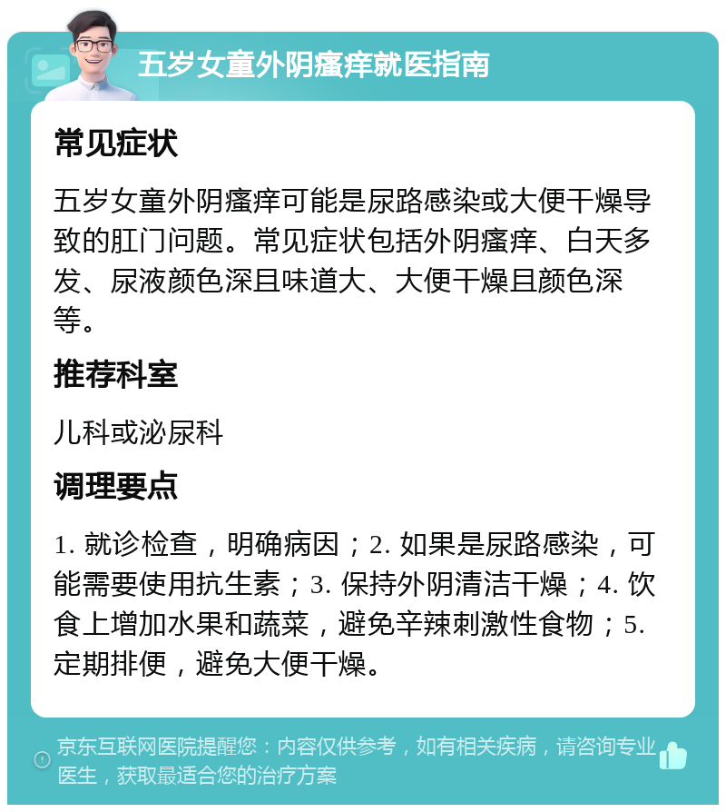 五岁女童外阴瘙痒就医指南 常见症状 五岁女童外阴瘙痒可能是尿路感染或大便干燥导致的肛门问题。常见症状包括外阴瘙痒、白天多发、尿液颜色深且味道大、大便干燥且颜色深等。 推荐科室 儿科或泌尿科 调理要点 1. 就诊检查，明确病因；2. 如果是尿路感染，可能需要使用抗生素；3. 保持外阴清洁干燥；4. 饮食上增加水果和蔬菜，避免辛辣刺激性食物；5. 定期排便，避免大便干燥。